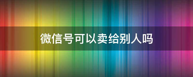 微信号可以卖给别人吗 微信账号可以卖给别人吗