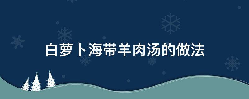 白萝卜海带羊肉汤的做法（白萝卜海带羊肉汤的做法大全家常）