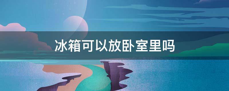 冰箱可以放卧室里吗（冰箱可以放卧室里吗风水）