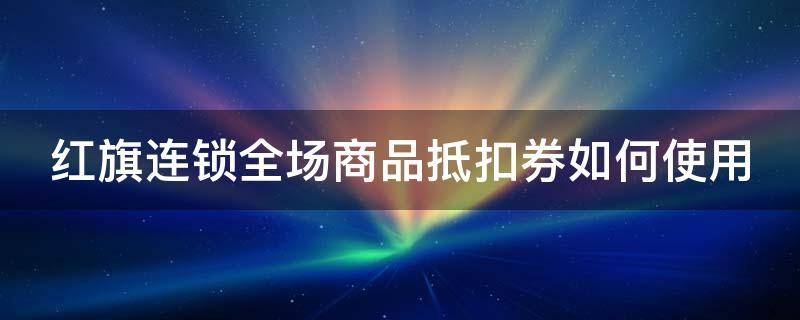 红旗连锁全场商品抵扣券如何使用（红旗连锁促销券使用范围）