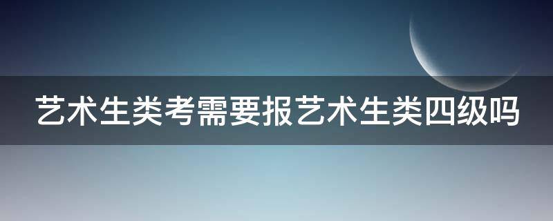 艺术生类考需要报艺术生类四级吗（艺术生类考需要报艺术生类四级吗知乎）