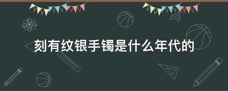 刻有纹银手镯是什么年代的（以前的银镯子刻着纹银）