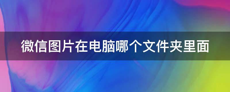 微信图片在电脑哪个文件夹里面（电脑微信图片保存在哪个文件夹）