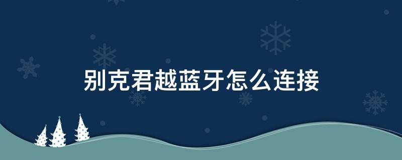 别克君越蓝牙怎么连接（别克君越蓝牙怎么连接手机放歌）