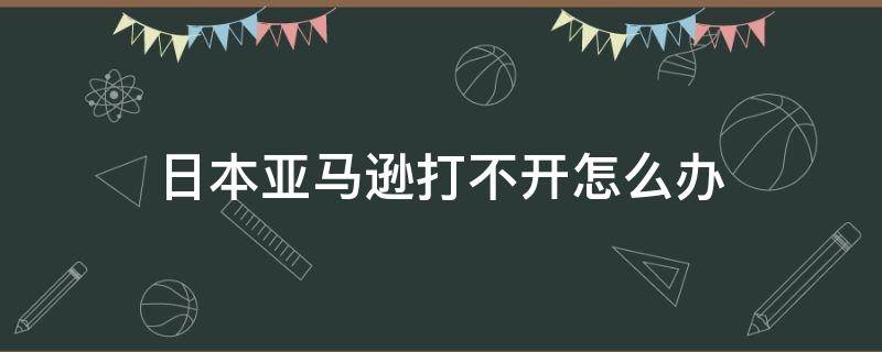 日本亞馬遜打不開(kāi)怎么辦（日本亞馬遜打不開(kāi)怎么解決）