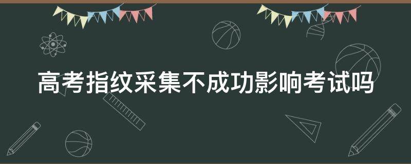 高考指纹采集不成功影响考试吗 高考指纹采集不上怎么办