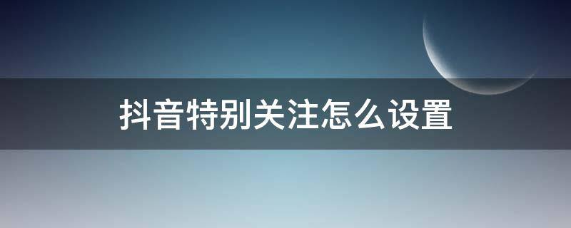 抖音特别关注怎么设置（抖音的特别关注怎么设置）