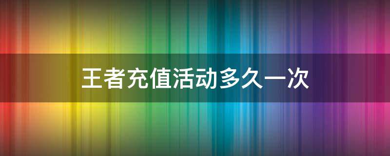 王者充值活動(dòng)多久一次（王者榮耀每日充值活動(dòng)多久一次）