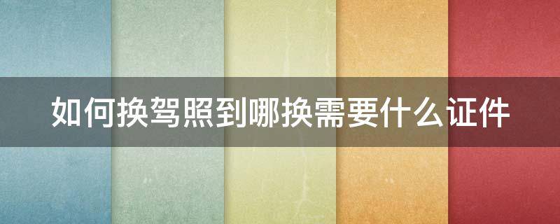 如何换驾照到哪换需要什么证件（如何换驾照 到哪换 需要什么证件）