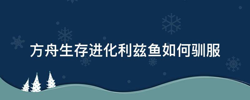 方舟生存进化利兹鱼如何驯服 方舟生存进化手游利兹鱼怎么驯养?