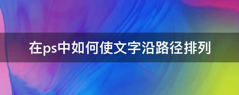 在ps中如何使文字沿路径排列 ps怎么让文字沿着路径