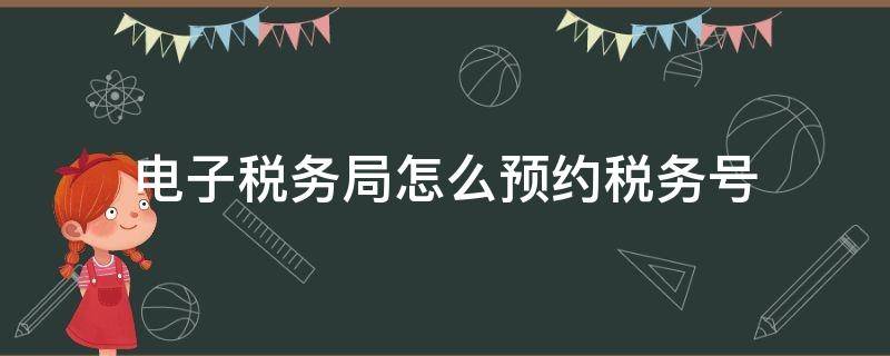 电子税务局怎么预约税务号（办理电子税务局开户需要预约什么）