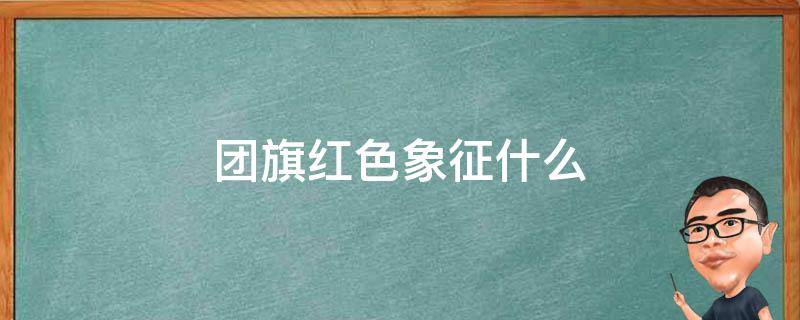 团旗红色象征什么 团旗旗面的红色象征什么