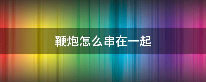 鞭炮怎么串在一起 鞭炮怎么一起放