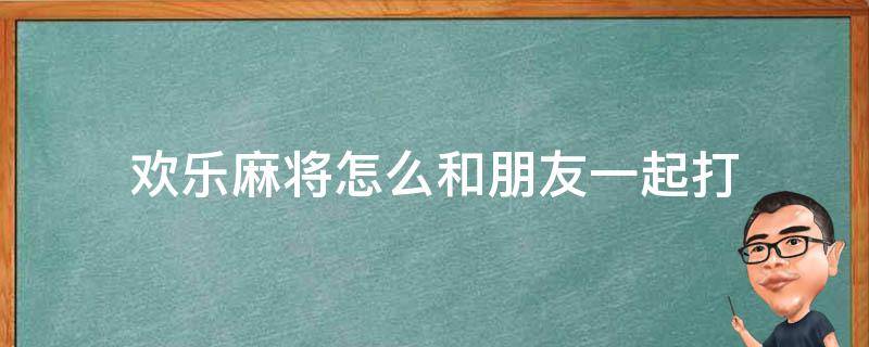 欢乐麻将怎么和朋友一起打 欢乐麻将怎么和好友一起打