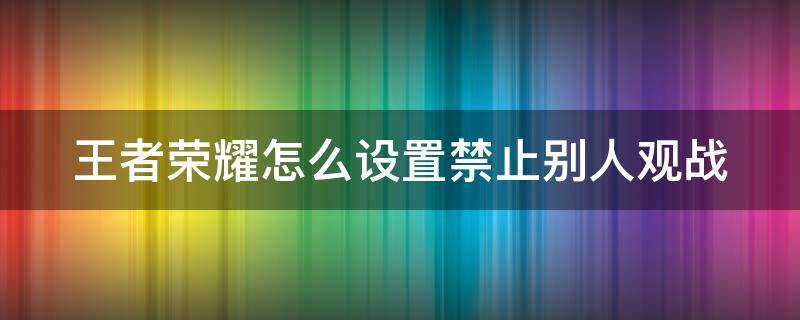 王者荣耀怎么设置禁止别人观战 王者荣耀如何禁止别人观战