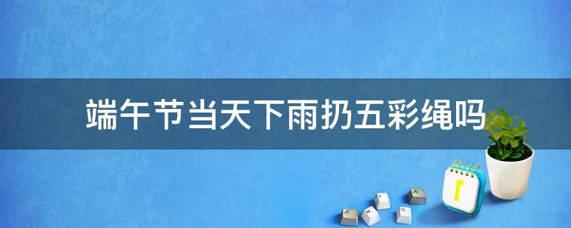 端午节当天下雨扔五彩绳吗 端午节当天就下雨了就把五彩绳扔掉吗