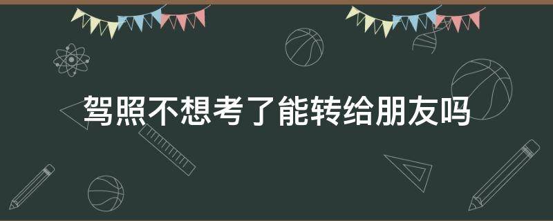 駕照不想考了能轉(zhuǎn)給朋友嗎 不想學(xué)車了可以轉(zhuǎn)給別人嗎