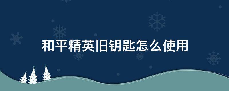 和平精英旧钥匙怎么使用（和平精英的旧钥匙是干嘛的）