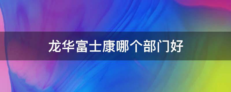 龍華富士康哪個部門好（龍華富士康哪個部門好打混）