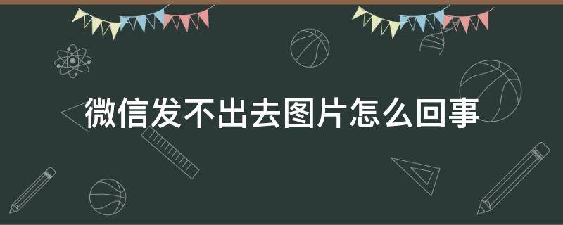 微信发不出去图片怎么回事（手机微信发不出去图片怎么回事）