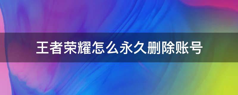 王者荣耀怎么永久删除账号（怎么永久删除王者荣耀游戏账号）