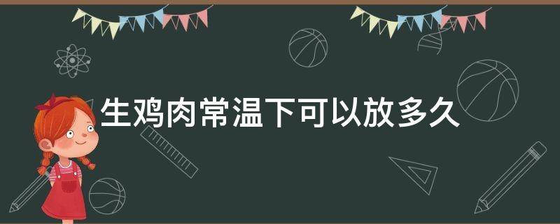 生鸡肉常温下可以放多久（生鸡肉放保鲜能放多久）