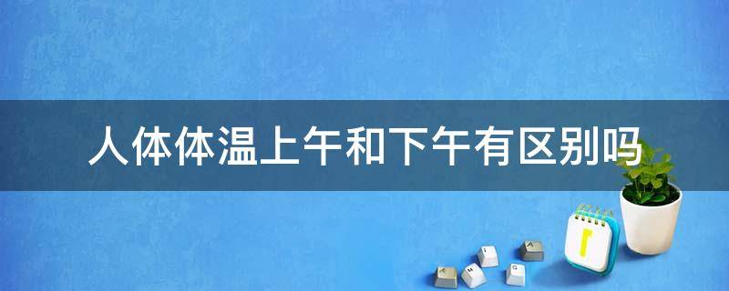 人体体温上午和下午有区别吗 人的体温上下午有区别吗