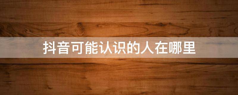 抖音可能认识的人在哪里 抖音可能认识的人在哪里找到