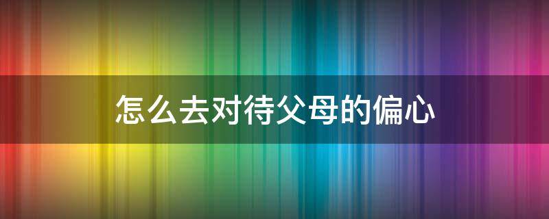 怎么去对待父母的偏心 怎么对付偏心的父母