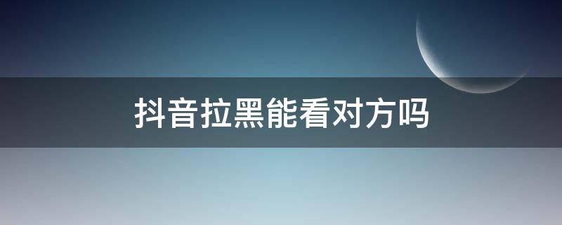 抖音拉黑能看对方吗（抖音拉黑对方看得到吗）