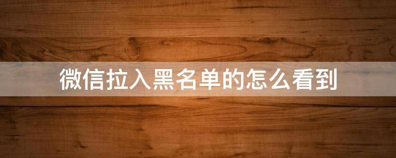 微信拉入黑名單的怎么看到（微信拉入黑名單的怎么查看）