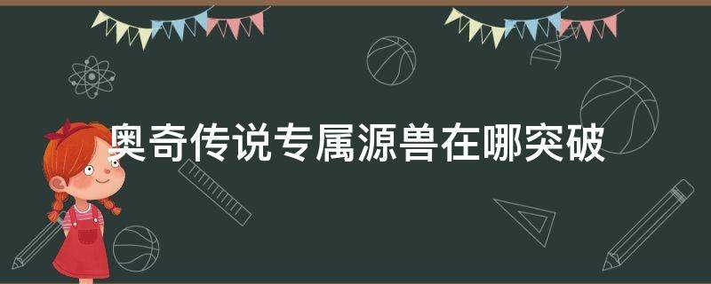 奥奇传说专属源兽在哪突破（奥奇传说源兽怎么突破成神源兽）