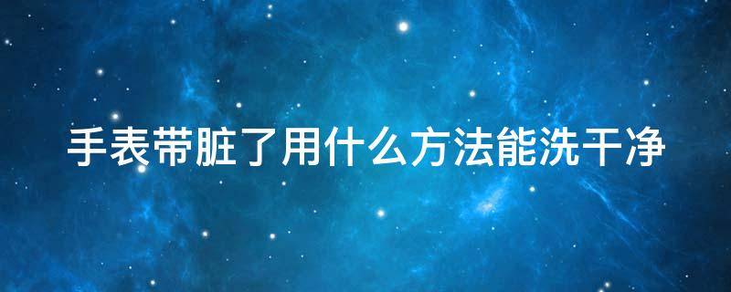 手表帶臟了用什么方法能洗干凈（手表帶很臟怎么清洗）