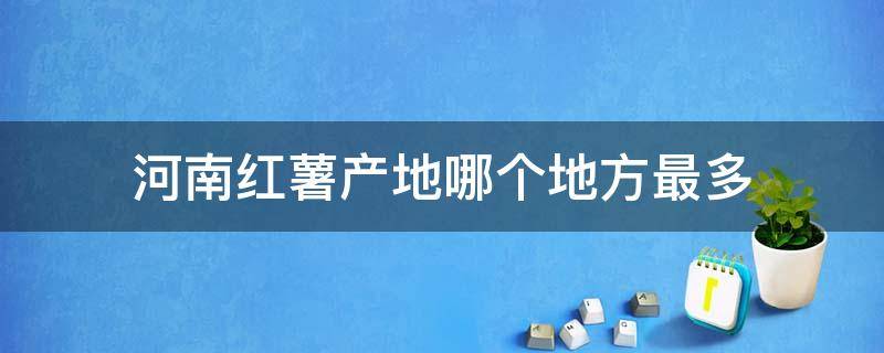 河南红薯产地哪个地方最多（河南主产红薯的县）