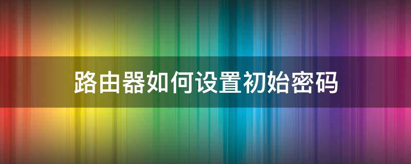 路由器如何設(shè)置初始密碼 路由器初始化后怎么設(shè)置密碼