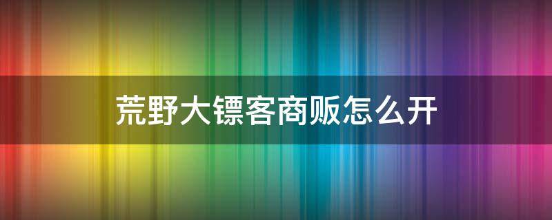 荒野大镖客商贩怎么开（荒野大镖客商贩怎么开始补给任务）