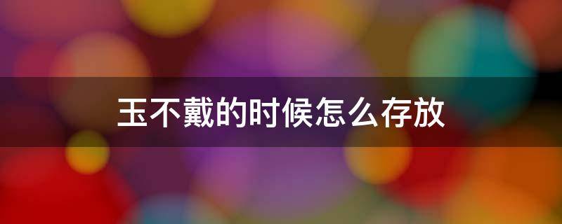 玉不戴的时候怎么存放 玉平时不戴怎么保存