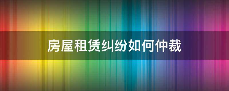 房屋租赁纠纷如何仲裁（房屋租赁合同纠纷可以仲裁吗）