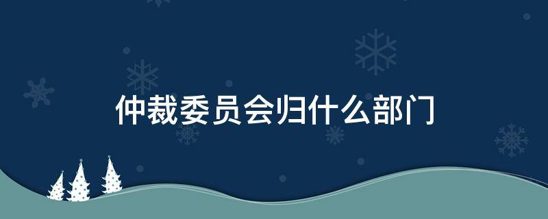 仲裁委员会归什么部门 仲裁委员会归哪管