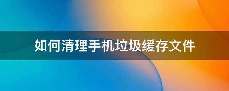 如何清理手机垃圾缓存文件 怎样清理手机缓存的垃圾清理