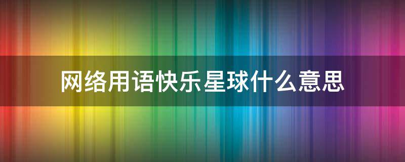 網(wǎng)絡(luò)用語快樂星球什么意思（網(wǎng)絡(luò)用語快樂星球什么意思想講什么）