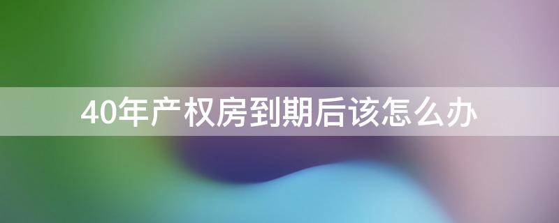 40年产权房到期后该怎么办（40年产权的房子到期以后怎么办）