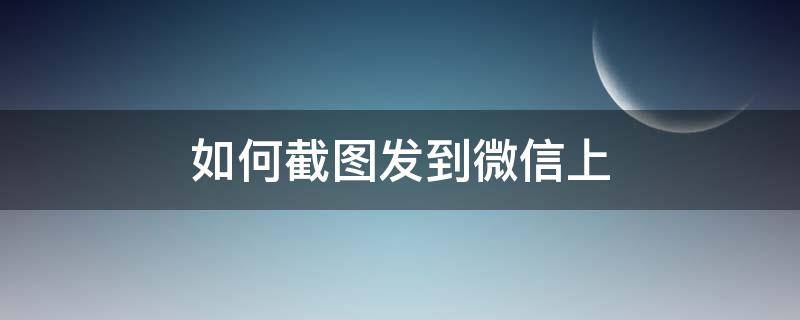 如何截图发到微信上 怎么截图发到微信上