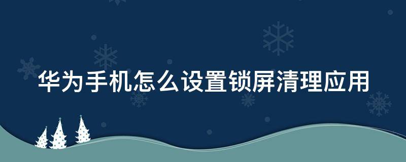 华为手机怎么设置锁屏清理应用 华为手机怎么设置锁屏清理应用程序