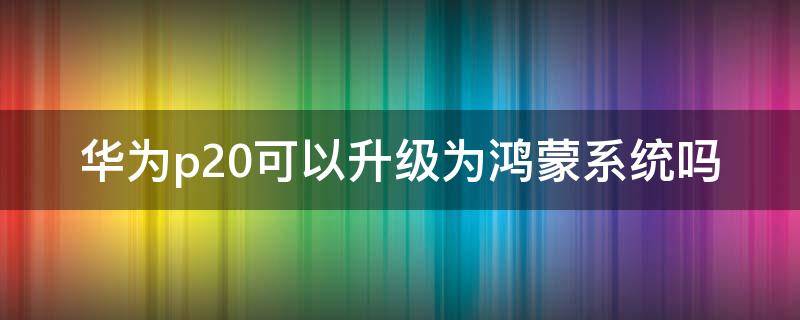 華為p20可以升級為鴻蒙系統(tǒng)嗎（華為p20可不可以升級鴻蒙系統(tǒng)）