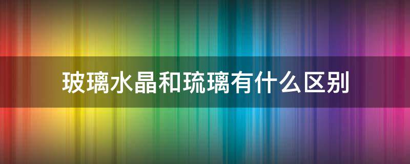 玻璃水晶和琉璃有什么區(qū)別（水晶玻璃和琉璃有何區(qū)別）