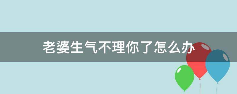 老婆生气不理你了怎么办（老婆不理你该怎么办）