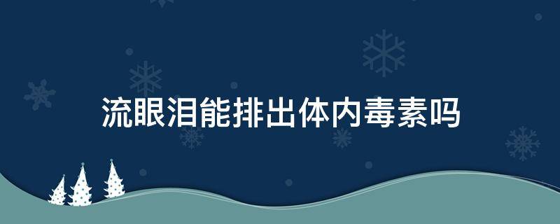 流眼淚能排出體內毒素嗎（流眼淚可以排出體內的毒素嗎）