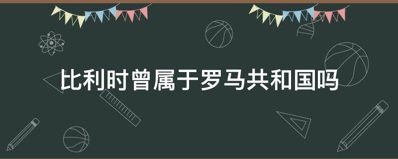 比利時曾屬于羅馬共和國嗎（比利時曾屬于羅馬帝國嗎）